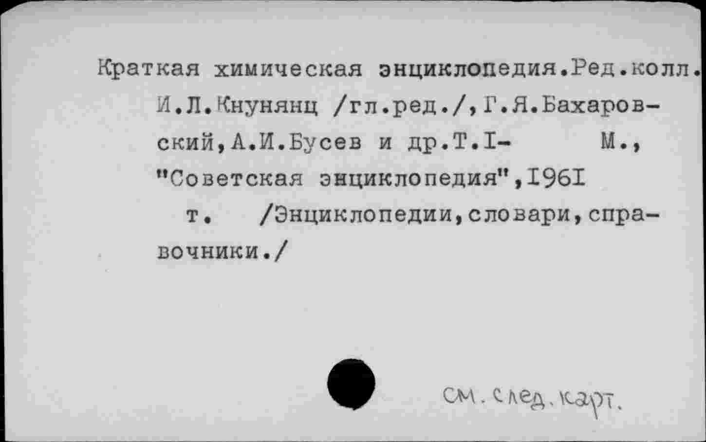 ﻿Краткая химическая энциклопедия.Ред.колл. И.Л.Кнунянц /гл.ред./,Г.Я.Бахаров-ский,А.И.Бусев и др.Т.1-	М.,
“Советская энциклопедия",1961
т. /Энциклопедии,словари,справочники./
см.